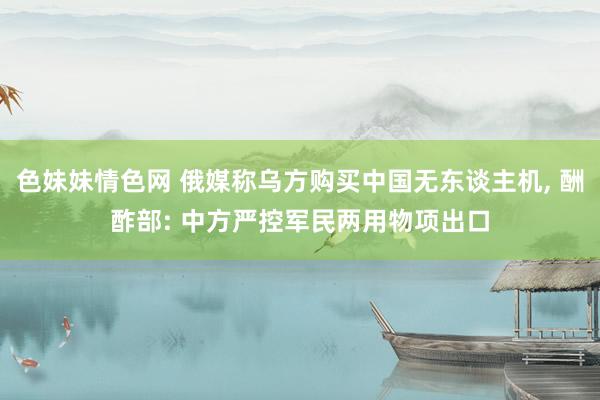 色妹妹情色网 俄媒称乌方购买中国无东谈主机， 酬酢部: 中方严控军民两用物项出口