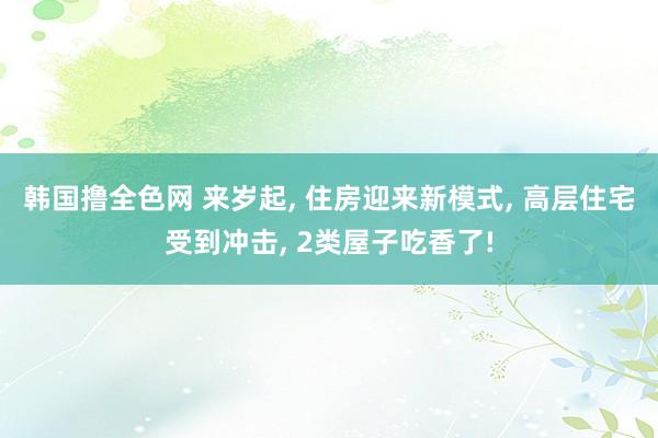 韩国撸全色网 来岁起， 住房迎来新模式， 高层住宅受到冲击， 2类屋子吃香了!
