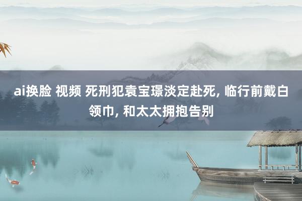 ai换脸 视频 死刑犯袁宝璟淡定赴死， 临行前戴白领巾， 和太太拥抱告别