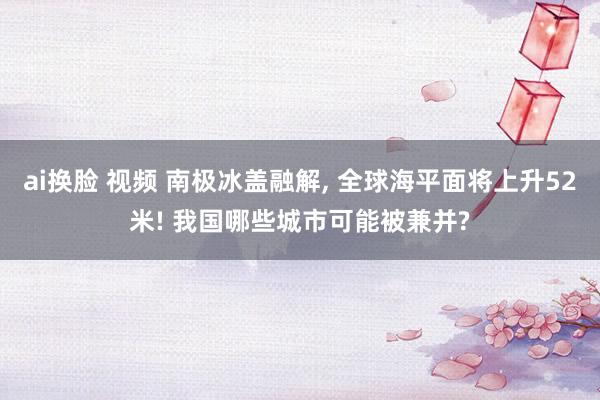 ai换脸 视频 南极冰盖融解， 全球海平面将上升52米! 我国哪些城市可能被兼并?