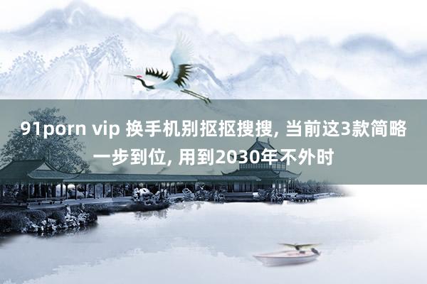 91porn vip 换手机别抠抠搜搜， 当前这3款简略一步到位， 用到2030年不外时