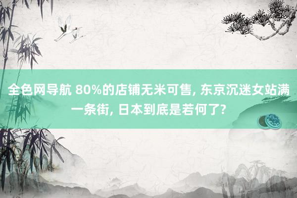 全色网导航 80%的店铺无米可售， 东京沉迷女站满一条街， 日本到底是若何了?