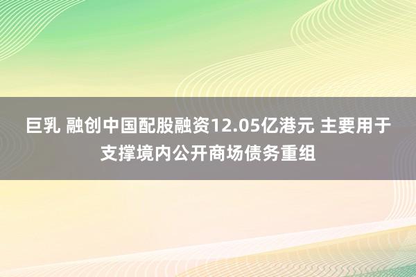 巨乳 融创中国配股融资12.05亿港元 主要用于支撑境内公开商场债务重组