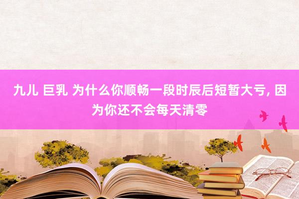 九儿 巨乳 为什么你顺畅一段时辰后短暂大亏， 因为你还不会每天清零
