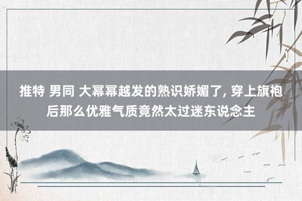 推特 男同 大幂幂越发的熟识娇媚了， 穿上旗袍后那么优雅气质竟然太过迷东说念主