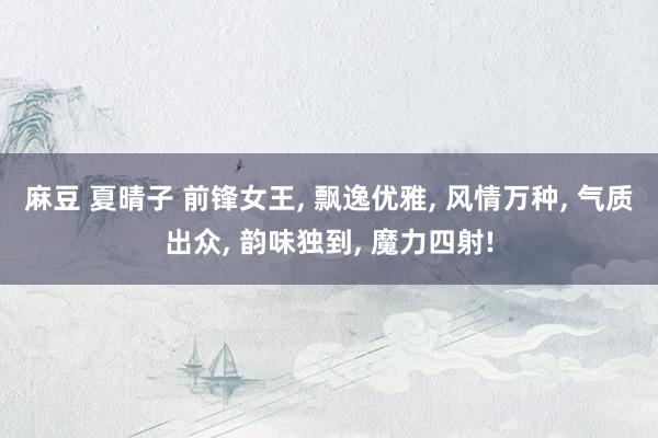 麻豆 夏晴子 前锋女王， 飘逸优雅， 风情万种， 气质出众， 韵味独到， 魔力四射!