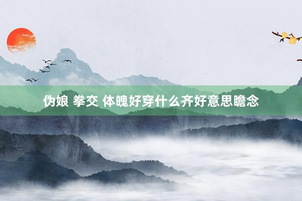 伪娘 拳交 体魄好穿什么齐好意思瞻念