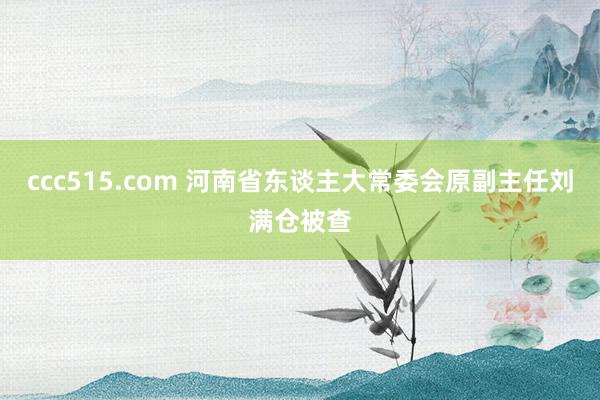 ccc515.com 河南省东谈主大常委会原副主任刘满仓被查