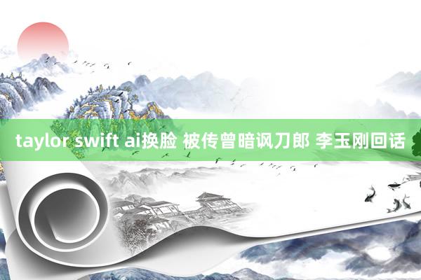 taylor swift ai换脸 被传曾暗讽刀郎 李玉刚回话