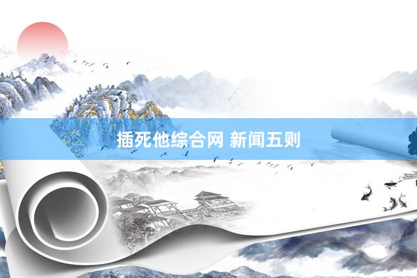插死他综合网 新闻五则