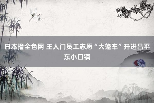 日本撸全色网 王人门员工志愿“大篷车”开进昌平东小口镇