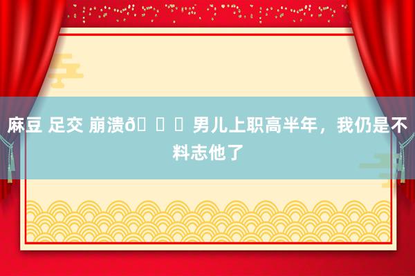 麻豆 足交 崩溃😔男儿上职高半年,我仍是不料志他了