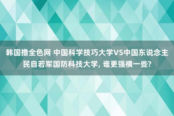韩国撸全色网 中国科学技巧大学VS中国东说念主民自若军国防科技大学， 谁更强横一些?