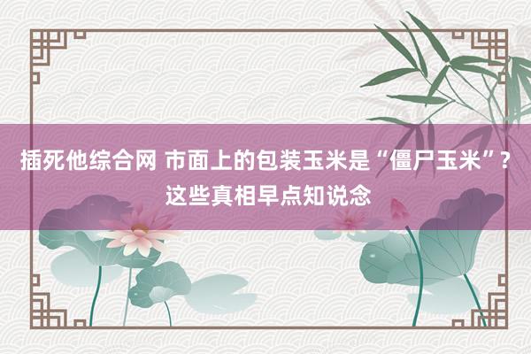 插死他综合网 市面上的包装玉米是“僵尸玉米”? 这些真相早点知说念
