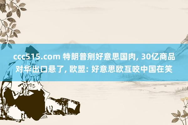 ccc515.com 特朗普剜好意思国肉， 30亿商品对华出口悬了， 欧盟: 好意思欧互咬中国在笑