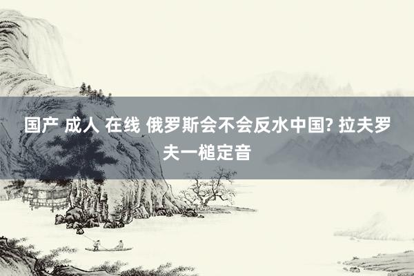 国产 成人 在线 俄罗斯会不会反水中国? 拉夫罗夫一槌定音