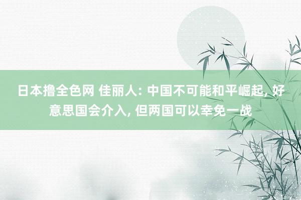 日本撸全色网 佳丽人: 中国不可能和平崛起， 好意思国会介入， 但两国可以幸免一战