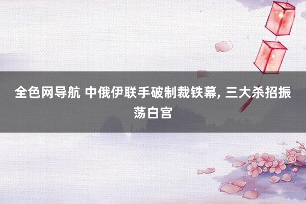 全色网导航 中俄伊联手破制裁铁幕， 三大杀招振荡白宫