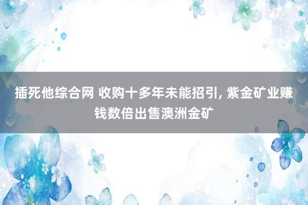 插死他综合网 收购十多年未能招引， 紫金矿业赚钱数倍出售澳洲金矿