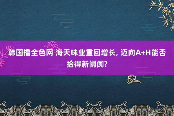 韩国撸全色网 海天味业重回增长， 迈向A+H能否拾得新阛阓?
