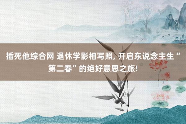 插死他综合网 退休学影相写照， 开启东说念主生“第二春”的绝好意思之旅!