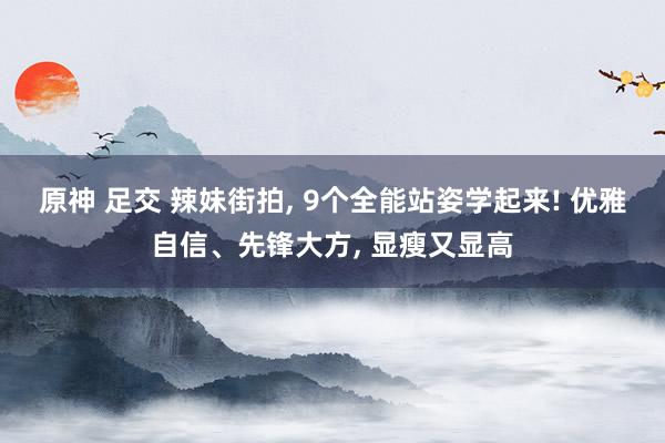 原神 足交 辣妹街拍， 9个全能站姿学起来! 优雅自信、先锋大方， 显瘦又显高