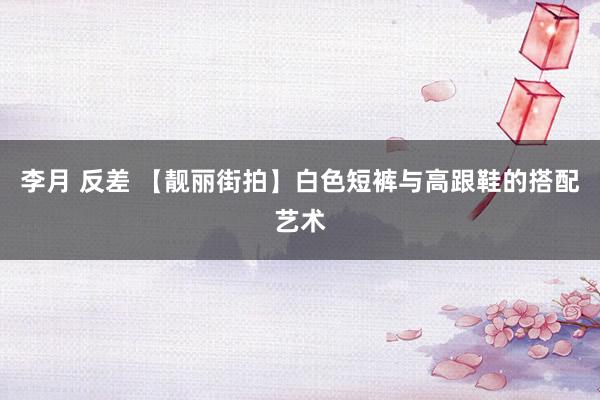 李月 反差 【靓丽街拍】白色短裤与高跟鞋的搭配艺术