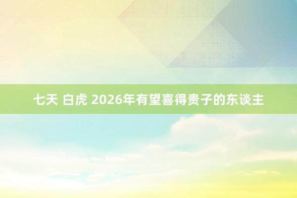 七天 白虎 2026年有望喜得贵子的东谈主