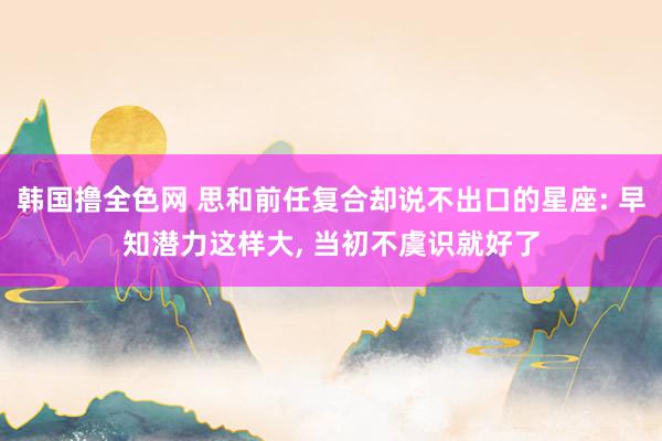 韩国撸全色网 思和前任复合却说不出口的星座: 早知潜力这样大， 当初不虞识就好了