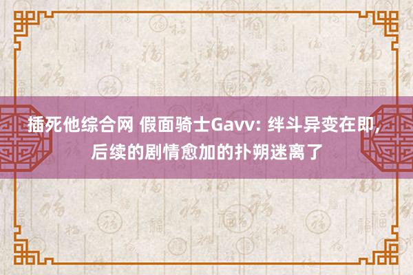 插死他综合网 假面骑士Gavv: 绊斗异变在即， 后续的剧情愈加的扑朔迷离了