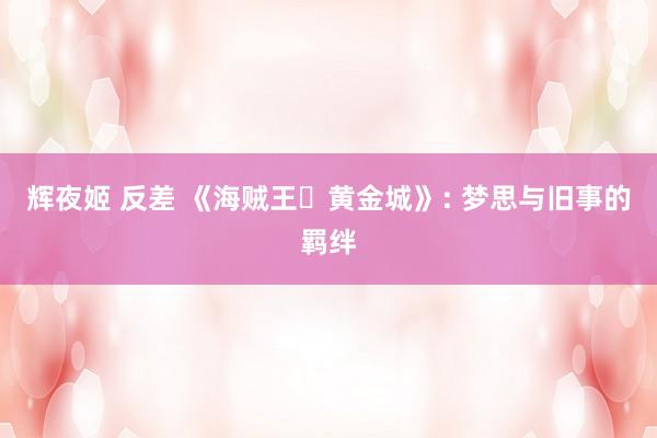 辉夜姬 反差 《海贼王・黄金城》: 梦思与旧事的羁绊