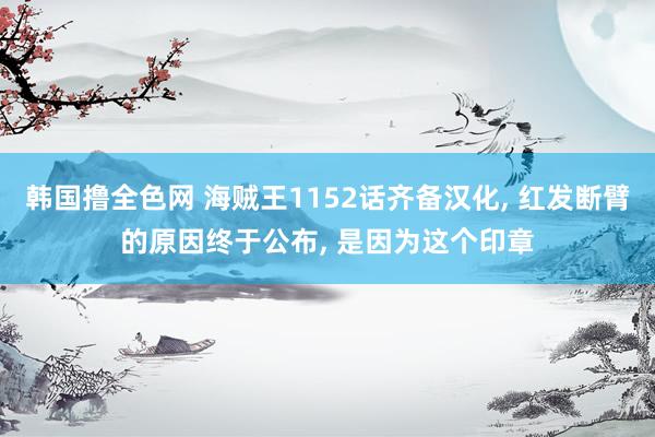 韩国撸全色网 海贼王1152话齐备汉化， 红发断臂的原因终于公布， 是因为这个印章