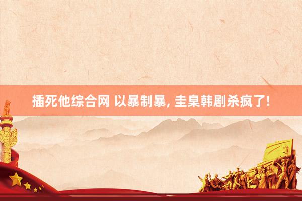插死他综合网 以暴制暴， 圭臬韩剧杀疯了!